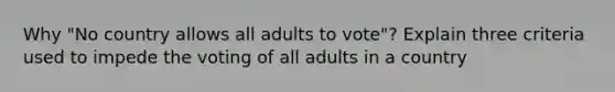 Why "No country allows all adults to vote"? Explain three criteria used to impede the voting of all adults in a country