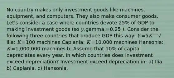 No country makes only investment goods like machines, equipment, and computers. They also make consumer goods. Let's consider a case where countries devote 25% of GDP to making investment goods (so 𝛾,gamma,=0.25 ). Consider the following three countries that produce GDP this way: 𝑌=5𝐾‾‾√ Ilia: 𝐾=100 machines Caplania: 𝐾=10,000 machines Hansonia: 𝐾=1,000,000 machines b. Assume that 10% of capital depreciates every year. In which countries does investment exceed depreciation? Investment exceed depreciation in: a) Ilia. b) Caplania. c) Hansonia.