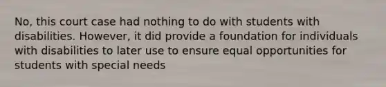 No, this court case had nothing to do with students with disabilities. However, it did provide a foundation for individuals with disabilities to later use to ensure equal opportunities for students with special needs