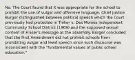 No. The Court found that it was appropriate for the school to prohibit the use of vulgar and offensive language. Chief Justice Burger distinguished between political speech which the Court previously had protected in Tinker v. Des Moines Independent Community School District (1969) and the supposed sexual content of Fraser's message at the assembly. Burger concluded that the First Amendment did not prohibit schools from prohibiting vulgar and lewd speech since such discourse was inconsistent with the "fundamental values of public school education."