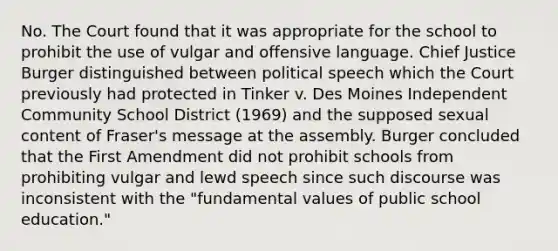 No. The Court found that it was appropriate for the school to prohibit the use of vulgar and offensive language. Chief Justice Burger distinguished between political speech which the Court previously had protected in Tinker v. Des Moines Independent Community School District (1969) and the supposed sexual content of Fraser's message at the assembly. Burger concluded that the First Amendment did not prohibit schools from prohibiting vulgar and lewd speech since such discourse was inconsistent with the "fundamental values of public school education."