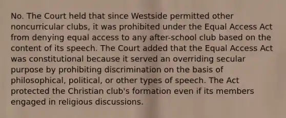 No. The Court held that since Westside permitted other noncurricular clubs, it was prohibited under the Equal Access Act from denying equal access to any after-school club based on the content of its speech. The Court added that the Equal Access Act was constitutional because it served an overriding secular purpose by prohibiting discrimination on the basis of philosophical, political, or other types of speech. The Act protected the Christian club's formation even if its members engaged in religious discussions.