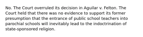 No. The Court overruled its decision in Aguilar v. Felton. The Court held that there was no evidence to support its former presumption that the entrance of public school teachers into parochial schools will inevitably lead to the indoctrination of state-sponsored religion.