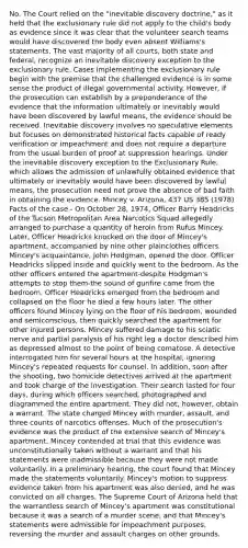 No. The Court relied on the "inevitable discovery doctrine," as it held that the exclusionary rule did not apply to the child's body as evidence since it was clear that the volunteer search teams would have discovered the body even absent Williams's statements. The vast majority of all courts, both state and federal, recognize an inevitable discovery exception to the exclusionary rule. Cases implementing the exclusionary rule begin with the premise that the challenged evidence is in some sense the product of illegal governmental activity. However, if the prosecution can establish by a preponderance of the evidence that the information ultimately or inevitably would have been discovered by lawful means, the evidence should be received. Inevitable discovery involves no speculative elements but focuses on demonstrated historical facts capable of ready verification or impeachment and does not require a departure from the usual burden of proof at suppression hearings. Under the inevitable discovery exception to the Exclusionary Rule, which allows the admission of unlawfully obtained evidence that ultimately or inevitably would have been discovered by lawful means, the prosecution need not prove the absence of bad faith in obtaining the evidence. Mincey v. Arizona, 437 US 385 (1978) Facts of the case - On October 28, 1974, Officer Barry Headricks of the Tucson Metropolitan Area Narcotics Squad allegedly arranged to purchase a quantity of heroin from Rufus Mincey. Later, Officer Headricks knocked on the door of Mincey's apartment, accompanied by nine other plainclothes officers. Mincey's acquaintance, John Hodgman, opened the door. Officer Headricks slipped inside and quickly went to the bedroom. As the other officers entered the apartment-despite Hodgman's attempts to stop them-the sound of gunfire came from the bedroom. Officer Headricks emerged from the bedroom and collapsed on the floor he died a few hours later. The other officers found Mincey lying on the floor of his bedroom, wounded and semiconscious, then quickly searched the apartment for other injured persons. Mincey suffered damage to his sciatic nerve and partial paralysis of his right leg a doctor described him as depressed almost to the point of being comatose. A detective interrogated him for several hours at the hospital, ignoring Mincey's repeated requests for counsel. In addition, soon after the shooting, two homicide detectives arrived at the apartment and took charge of the investigation. Their search lasted for four days, during which officers searched, photographed and diagrammed the entire apartment. They did not, however, obtain a warrant. The state charged Mincey with murder, assault, and three counts of narcotics offenses. Much of the prosecution's evidence was the product of the extensive search of Mincey's apartment. Mincey contended at trial that this evidence was unconstitutionally taken without a warrant and that his statements were inadmissible because they were not made voluntarily. In a preliminary hearing, the court found that Mincey made the statements voluntarily. Mincey's motion to suppress evidence taken from his apartment was also denied, and he was convicted on all charges. The Supreme Court of Arizona held that the warrantless search of Mincey's apartment was constitutional because it was a search of a murder scene, and that Mincey's statements were admissible for impeachment purposes, reversing the murder and assault charges on other grounds.