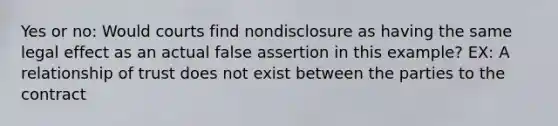 Yes or no: Would courts find nondisclosure as having the same legal effect as an actual false assertion in this example? EX: A relationship of trust does not exist between the parties to the contract