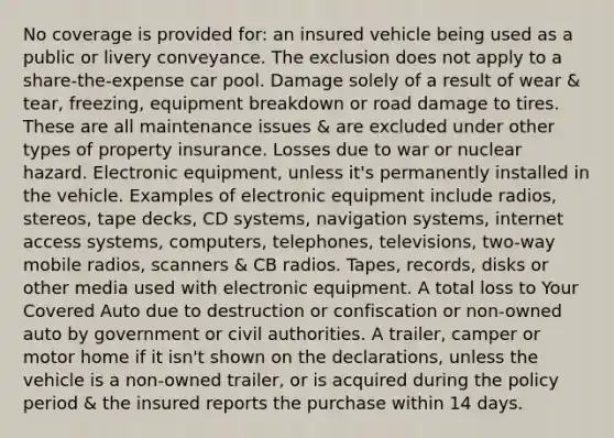 No coverage is provided for: an insured vehicle being used as a public or livery conveyance. The exclusion does not apply to a share-the-expense car pool. Damage solely of a result of wear & tear, freezing, equipment breakdown or road damage to tires. These are all maintenance issues & are excluded under other types of property insurance. Losses due to war or nuclear hazard. Electronic equipment, unless it's permanently installed in the vehicle. Examples of electronic equipment include radios, stereos, tape decks, CD systems, navigation systems, internet access systems, computers, telephones, televisions, two-way mobile radios, scanners & CB radios. Tapes, records, disks or other media used with electronic equipment. A total loss to Your Covered Auto due to destruction or confiscation or non-owned auto by government or civil authorities. A trailer, camper or motor home if it isn't shown on the declarations, unless the vehicle is a non-owned trailer, or is acquired during the policy period & the insured reports the purchase within 14 days.