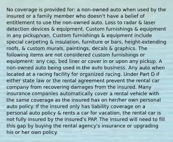 No coverage is provided for: a non-owned auto when used by the insured or a family member who doesn't have a belief of entitlement to use the non-owned auto. Loss to radar & laser detection devices & equipment. Custom furnishings & equipment in any pickup/van. Custom furnishings & equipment include special carpeting & insulation, furniture or bars, height-extending roofs, & custom murals, paintings, decals & graphics. The following items are not considered custom furnishings or equipment: any cap, bed liner or cover in or upon any pickup. A non-owned auto being used in the auto business. Any auto when located at a racing facility for organized racing. Under Part D if either state law or the rental agreement prevent the rental car company from recovering damages from the insured. Many insurance companies automatically cover a rental vehicle with the same coverage as the insured has on her/her own personal auto policy. If the insured only has liability coverage on a personal auto policy & rents a car for vacation, the rental car is not fully insured by the insured's PAP. The insured will need to fill this gap by buying the rental agency's insurance or upgrading his or her own policy.