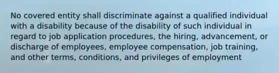 No covered entity shall discriminate against a qualified individual with a disability because of the disability of such individual in regard to job application procedures, the hiring, advancement, or discharge of employees, employee compensation, job training, and other terms, conditions, and privileges of employment