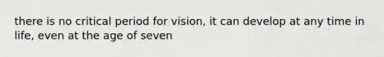 there is no critical period for vision, it can develop at any time in life, even at the age of seven