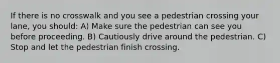 If there is no crosswalk and you see a pedestrian crossing your lane, you should: A) Make sure the pedestrian can see you before proceeding. B) Cautiously drive around the pedestrian. C) Stop and let the pedestrian finish crossing.