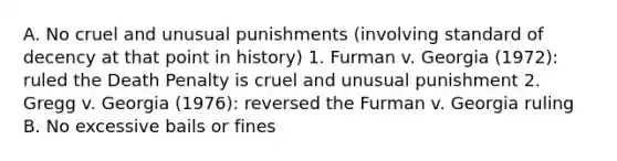 A. No cruel and unusual punishments (involving standard of decency at that point in history) 1. Furman v. Georgia (1972): ruled the Death Penalty is cruel and unusual punishment 2. Gregg v. Georgia (1976): reversed the Furman v. Georgia ruling B. No excessive bails or fines