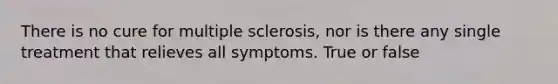 There is no cure for multiple sclerosis, nor is there any single treatment that relieves all symptoms. True or false