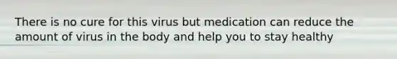 There is no cure for this virus but medication can reduce the amount of virus in the body and help you to stay healthy