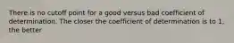 There is no cutoff point for a good versus bad coefficient of determination. The closer the coefficient of determination is to 1, the better