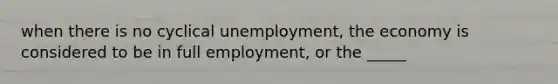 when there is no cyclical unemployment, the economy is considered to be in full employment, or the _____