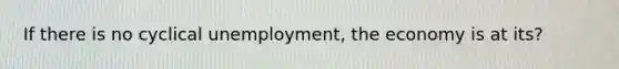 If there is no cyclical unemployment, the economy is at its?