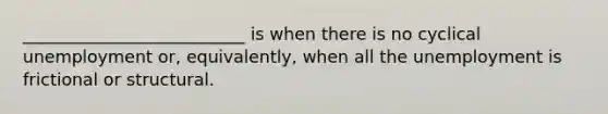 __________________________ is when there is no​ cyclical unemployment​ or, equivalently, when all the unemployment is​ frictional or​ structural.