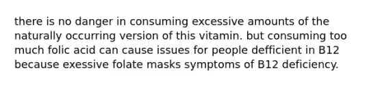 there is no danger in consuming excessive amounts of the naturally occurring version of this vitamin. but consuming too much folic acid can cause issues for people defficient in B12 because exessive folate masks symptoms of B12 deficiency.