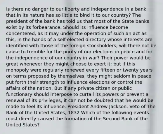 Is there no danger to our liberty and independence in a bank that in its nature has so little to bind it to our country? The president of the bank has told us that most of the State banks exist by its forbearance. Should its influence become concentered, as it may under the operation of such an act as this, in the hands of a self-elected directory whose interests are identified with those of the foreign stockholders, will there not be cause to tremble for the purity of our elections in peace and for the independence of our country in war? Their power would be great whenever they might choose to exert it; but if this monopoly were regularly renewed every fifteen or twenty years on terms proposed by themselves, they might seldom in peace put forth their strength to influence elections or control the affairs of the nation. But if any private citizen or public functionary should interpose to curtail its powers or prevent a renewal of its privileges, it can not be doubted that he would be made to feel its influence. President Andrew Jackson, Veto of The Bank of the United States, 1832 Which of the following events most directly caused the formation of the Second Bank of the United States?