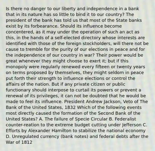 Is there no danger to our liberty and independence in a bank that in its nature has so little to bind it to our country? The president of the bank has told us that most of the State banks exist by its forbearance. Should its influence become concentered, as it may under the operation of such an act as this, in the hands of a self-elected directory whose interests are identified with those of the foreign stockholders, will there not be cause to tremble for the purity of our elections in peace and for the independence of our country in war? Their power would be great whenever they might choose to exert it; but if this monopoly were regularly renewed every fifteen or twenty years on terms proposed by themselves, they might seldom in peace put forth their strength to influence elections or control the affairs of the nation. But if any private citizen or public functionary should interpose to curtail its powers or prevent a renewal of its privileges, it can not be doubted that he would be made to feel its influence. President Andrew Jackson, Veto of The Bank of the United States, 1832 Which of the following events most directly caused the formation of the Second Bank of the United States? A. The failure of Specie Circular B. Federalist counter-reation to the extreme budget cutting under Jefferson C. Efforts by Alexander Hamilton to stabilize the national economy D. Unregulated currency (bank notes) and federal debts after the War of 1812