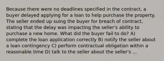 Because there were no deadlines specified in the contract, a buyer delayed applying for a loan to help purchase the property. The seller ended up suing the buyer for breach of contract, stating that the delay was impacting the seller's ability to purchase a new home. What did the buyer fail to do? A) complete the loan application correctly B) notify the seller about a loan contingency C) perform contractual obligation within a reasonable time D) talk to the seller about the seller's ...