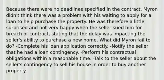 Because there were no deadlines specified in the contract, Myron didn't think there was a problem with his waiting to apply for a loan to help purchase the property. He was therefore a little surprised and not very happy when the seller sued him for breach of contract, stating that the delay was impacting the seller's ability to purchase a new home. What did Myron fail to do? -Complete his loan application correctly. -Notify the seller that he had a loan contingency. -Perform his contractual obligations within a reasonable time. -Talk to the seller about the seller's contingency to sell his house in order to buy another property.