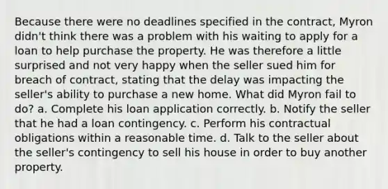 Because there were no deadlines specified in the contract, Myron didn't think there was a problem with his waiting to apply for a loan to help purchase the property. He was therefore a little surprised and not very happy when the seller sued him for breach of contract, stating that the delay was impacting the seller's ability to purchase a new home. What did Myron fail to do? a. Complete his loan application correctly. b. Notify the seller that he had a loan contingency. c. Perform his contractual obligations within a reasonable time. d. Talk to the seller about the seller's contingency to sell his house in order to buy another property.