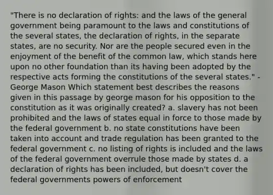 "There is no declaration of rights: and the laws of the general government being paramount to the laws and constitutions of the several states, the declaration of rights, in the separate states, are no security. Nor are the people secured even in the enjoyment of the benefit of the common law, which stands here upon no other foundation than its having been adopted by the respective acts forming the constitutions of the several states." - George Mason Which statement best describes the reasons given in this passage by george mason for his opposition to the constitution as it was originally created? a. slavery has not been prohibited and the laws of states equal in force to those made by the federal government b. no state constitutions have been taken into account and trade regulation has been granted to the federal government c. no listing of rights is included and the laws of the federal government overrule those made by states d. a declaration of rights has been included, but doesn't cover the federal governments powers of enforcement