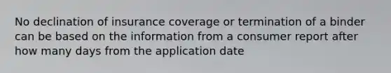 No declination of insurance coverage or termination of a binder can be based on the information from a consumer report after how many days from the application date