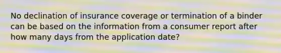 No declination of insurance coverage or termination of a binder can be based on the information from a consumer report after how many days from the application date?