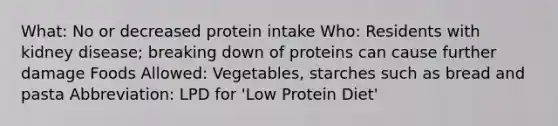 What: No or decreased protein intake Who: Residents with kidney disease; breaking down of proteins can cause further damage Foods Allowed: Vegetables, starches such as bread and pasta Abbreviation: LPD for 'Low Protein Diet'