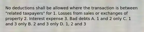 No deductions shall be allowed where the transaction is between "related taxpayers" for 1. Losses from sales or exchanges of property 2. Interest expense 3. Bad debts A. 1 and 2 only C. 1 and 3 only B. 2 and 3 only D. 1, 2 and 3