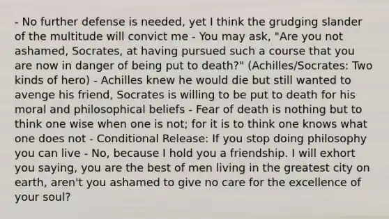 - No further defense is needed, yet I think the grudging slander of the multitude will convict me - You may ask, "Are you not ashamed, Socrates, at having pursued such a course that you are now in danger of being put to death?" (Achilles/Socrates: Two kinds of hero) - Achilles knew he would die but still wanted to avenge his friend, Socrates is willing to be put to death for his moral and philosophical beliefs - Fear of death is nothing but to think one wise when one is not; for it is to think one knows what one does not - Conditional Release: If you stop doing philosophy you can live - No, because I hold you a friendship. I will exhort you saying, you are the best of men living in the greatest city on earth, aren't you ashamed to give no care for the excellence of your soul?