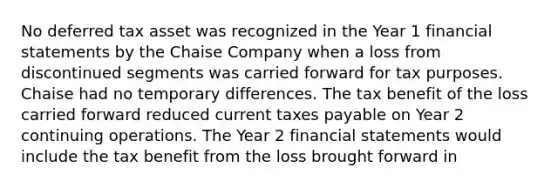 No deferred tax asset was recognized in the Year 1 financial statements by the Chaise Company when a loss from discontinued segments was carried forward for tax purposes. Chaise had no temporary differences. The tax benefit of the loss carried forward reduced current taxes payable on Year 2 continuing operations. The Year 2 financial statements would include the tax benefit from the loss brought forward in