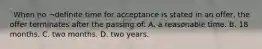 `When no ¬definite time for acceptance is stated in an offer, the offer terminates after the passing of: A. a reasonable time. B. 18 months. C. two months. D. two years.