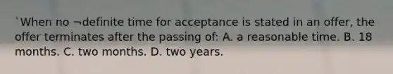 `When no ¬definite time for acceptance is stated in an offer, the offer terminates after the passing of: A. a reasonable time. B. 18 months. C. two months. D. two years.