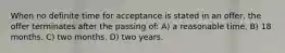 When no definite time for acceptance is stated in an offer, the offer terminates after the passing of: A) a reasonable time. B) 18 months. C) two months. D) two years.