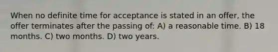 When no definite time for acceptance is stated in an offer, the offer terminates after the passing of: A) a reasonable time. B) 18 months. C) two months. D) two years.