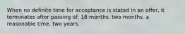 When no definite time for acceptance is stated in an offer, it terminates after passing of: 18 months. two months. a reasonable time. two years.