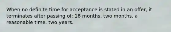 When no definite time for acceptance is stated in an offer, it terminates after passing of: 18 months. two months. a reasonable time. two years.