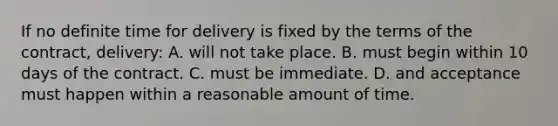 If no definite time for delivery is fixed by the terms of the contract, delivery: A. will not take place. B. must begin within 10 days of the contract. C. must be immediate. D. and acceptance must happen within a reasonable amount of time.