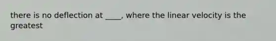 there is no deflection at ____, where the linear velocity is the greatest