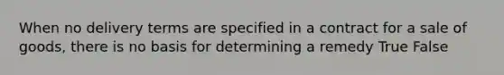 When no delivery terms are specified in a contract for a sale of goods, there is no basis for determining a remedy True False