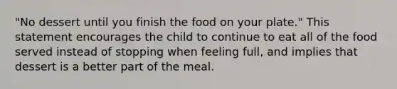 "No dessert until you finish the food on your plate." This statement encourages the child to continue to eat all of the food served instead of stopping when feeling full, and implies that dessert is a better part of the meal.