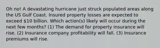 Oh no! A devastating hurricane just struck populated areas along the US Gulf Coast. Insured property losses are expected to exceed 10 billion. Which action(s) likely will occur during the next few months? (1) The demand for property insurance will rise. (2) Insurance company profitability will fall. (3) Insurance premiums will rise.