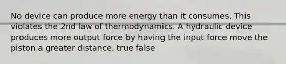 No device can produce more energy than it consumes. This violates the 2nd law of thermodynamics. A hydraulic device produces more output force by having the input force move the piston a greater distance. true false