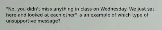 "No, you didn't miss anything in class on Wednesday. We just sat here and looked at each other" is an example of which type of unsupportive message?