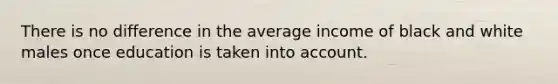 There is no difference in the average income of black and white males once education is taken into account.