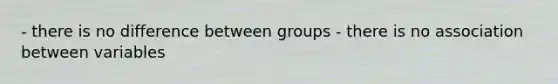 - there is no difference between groups - there is no association between variables