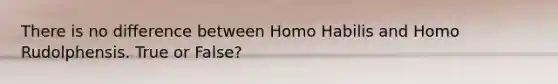 There is no difference between Homo Habilis and Homo Rudolphensis. True or False?